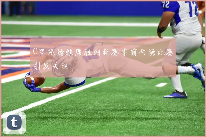 C罗完婚缺席胜利新赛季前两场比赛引发关注