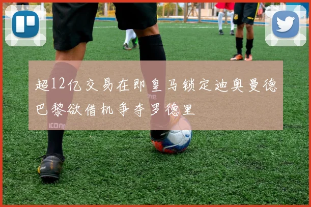 超12亿交易在即皇马锁定迪奥曼德巴黎欲借机争夺罗德里