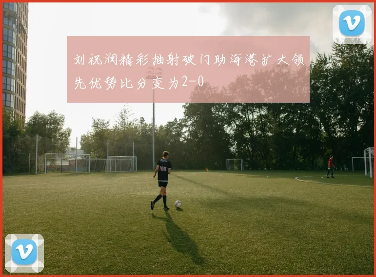 刘祝润精彩抽射破门助海港扩大领先优势比分变为2-0