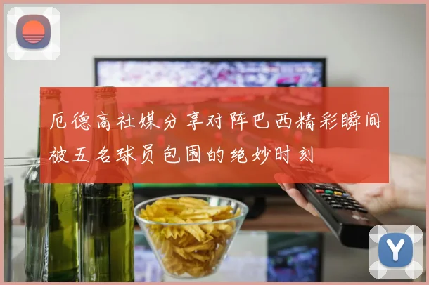 厄德高社媒分享对阵巴西精彩瞬间被五名球员包围的绝妙时刻