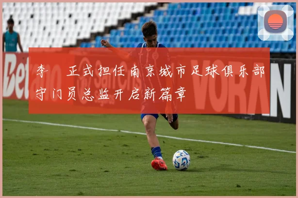 李勣正式担任南京城市足球俱乐部守门员总监开启新篇章