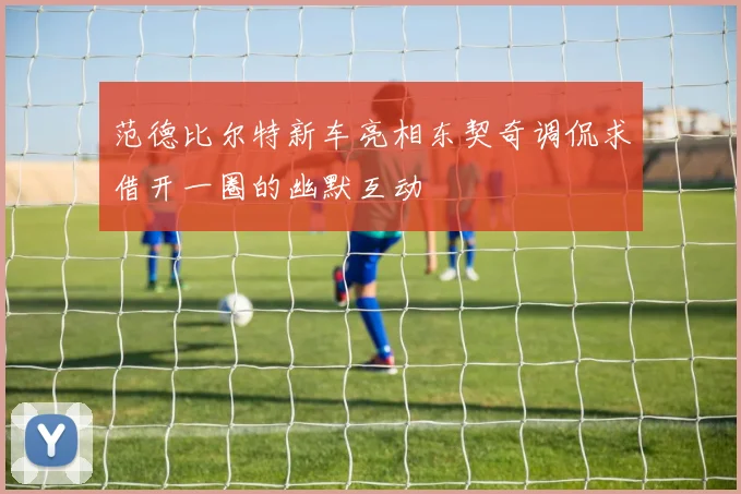 范德比尔特新车亮相东契奇调侃求借开一圈的幽默互动