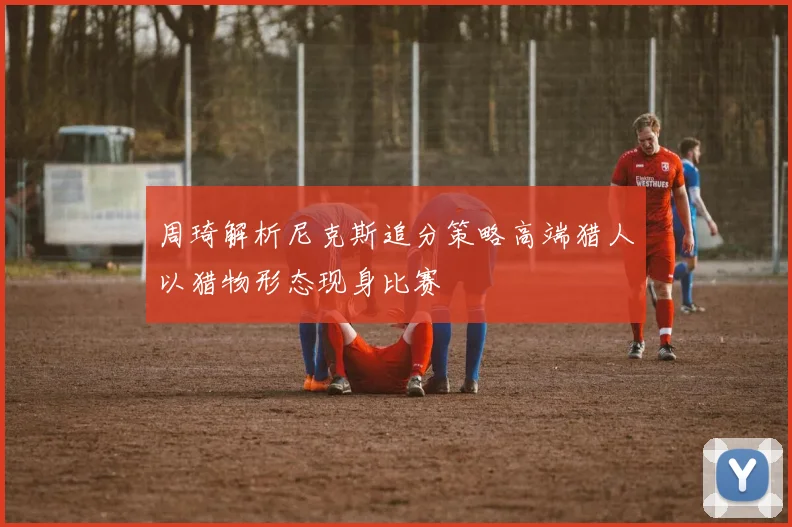 周琦解析尼克斯追分策略高端猎人以猎物形态现身比赛
