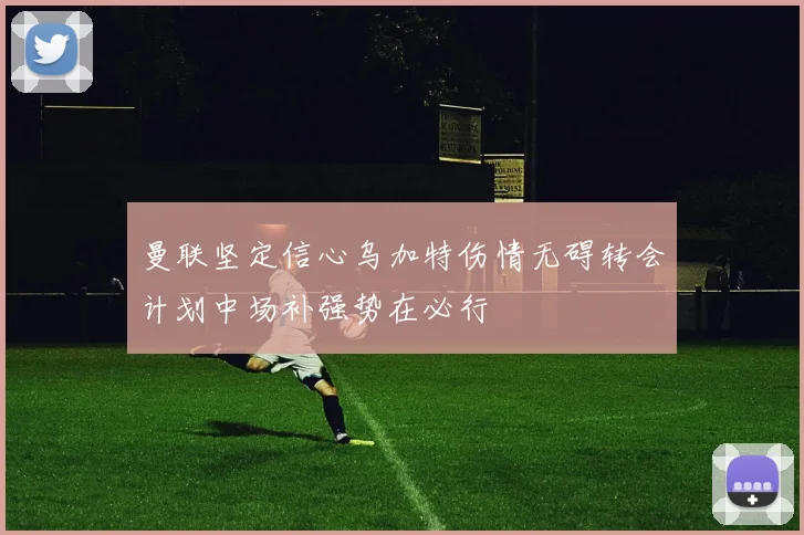 曼联坚定信心乌加特伤情无碍转会计划中场补强势在必行