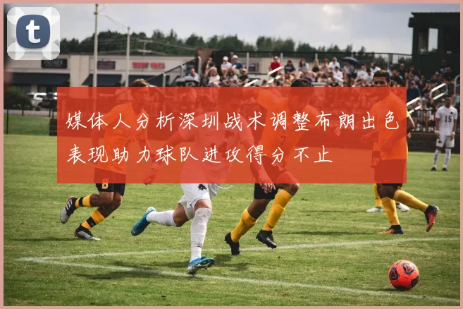 媒体人分析深圳战术调整布朗出色表现助力球队进攻得分不止