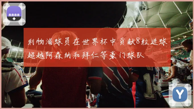 利物浦球员在世界杯中贡献8粒进球超越阿森纳和拜仁等豪门球队
