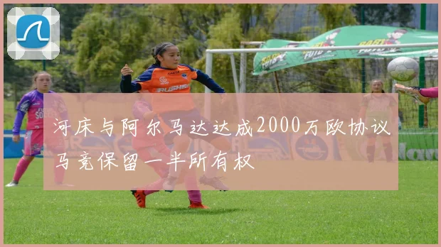 河床与阿尔马达达成2000万欧协议马竞保留一半所有权