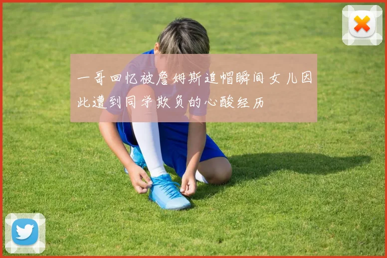 一哥回忆被詹姆斯追帽瞬间女儿因此遭到同学欺负的心酸经历