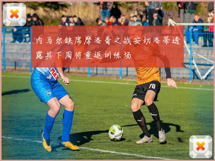 内马尔缺席摩洛哥之战安切洛蒂透露其下周将重返训练场