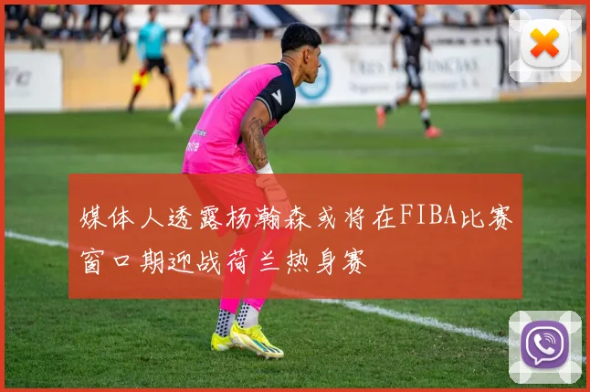 媒体人透露杨瀚森或将在FIBA比赛窗口期迎战荷兰热身赛