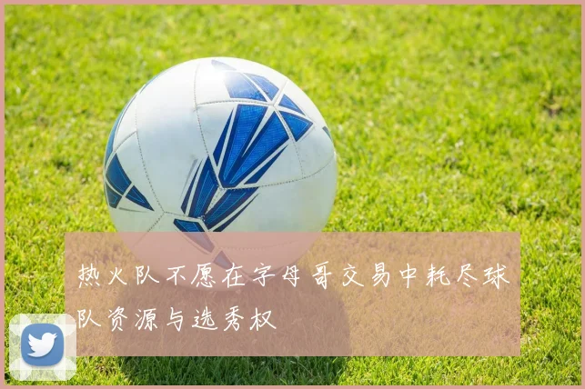热火队不愿在字母哥交易中耗尽球队资源与选秀权
