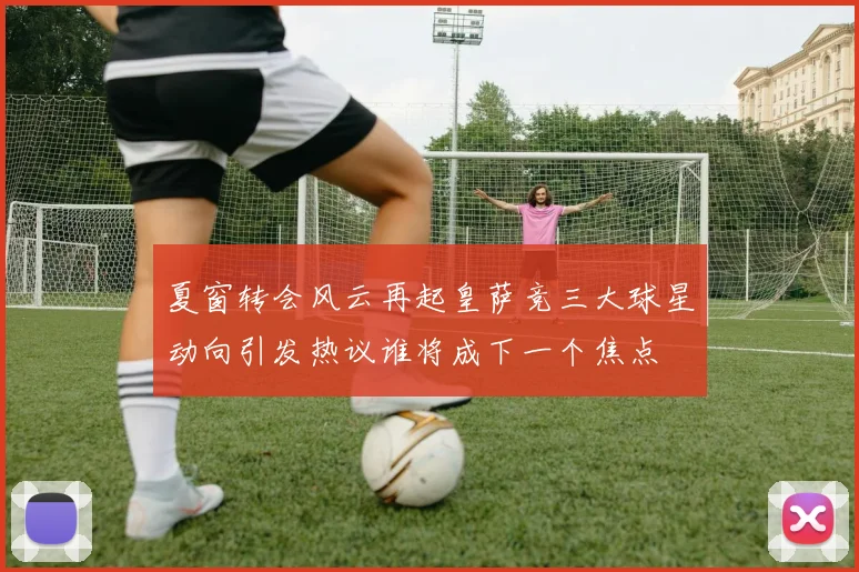 夏窗转会风云再起皇萨竞三大球星动向引发热议谁将成下一个焦点