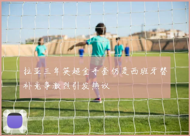 拉亚三年英超金手套仍是西班牙替补竞争激烈引发热议