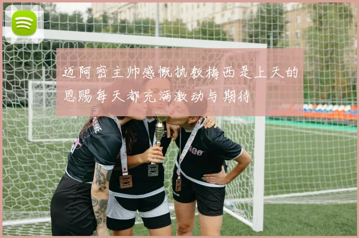 迈阿密主帅感慨执教梅西是上天的恩赐每天都充满激动与期待
