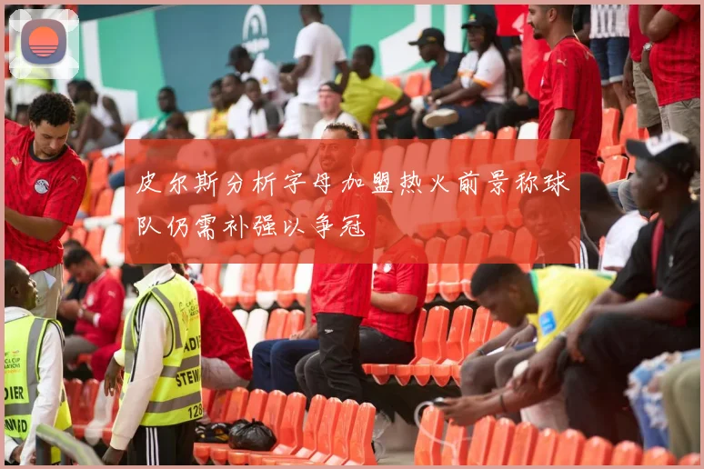 皮尔斯分析字母加盟热火前景称球队仍需补强以争冠