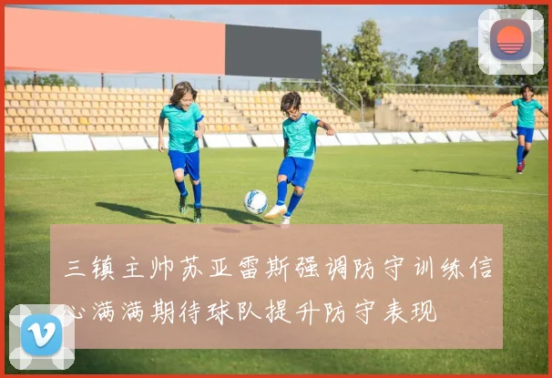 三镇主帅苏亚雷斯强调防守训练信心满满期待球队提升防守表现