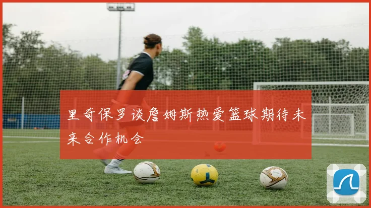 里奇保罗谈詹姆斯热爱篮球期待未来合作机会