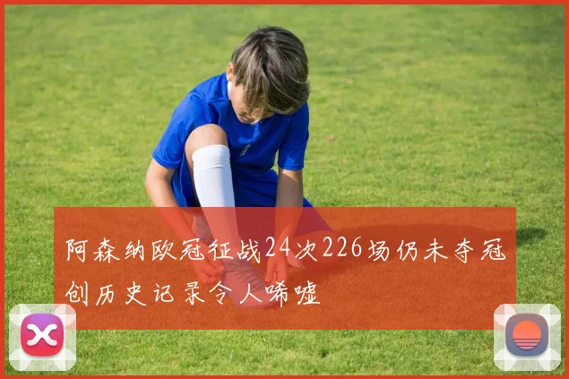 阿森纳欧冠征战24次226场仍未夺冠创历史记录令人唏嘘