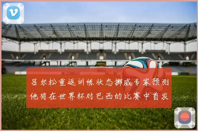 吕尔松重返训练状态挪威专家预测他将在世界杯对巴西的比赛中首发出战