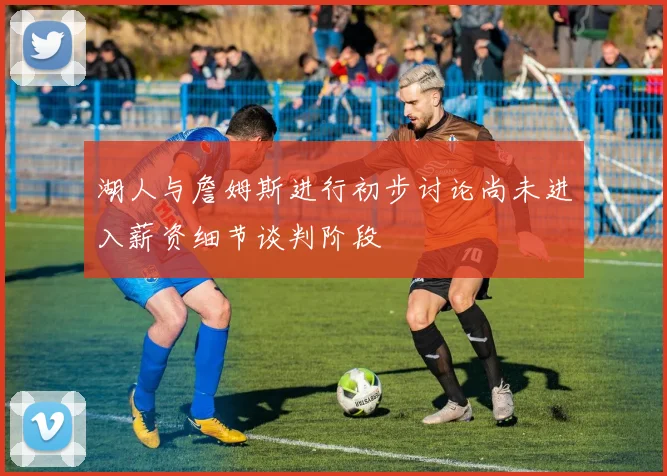 湖人与詹姆斯进行初步讨论尚未进入薪资细节谈判阶段