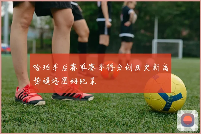 哈珀季后赛单赛季得分创历史新高势逼塔图姆纪录