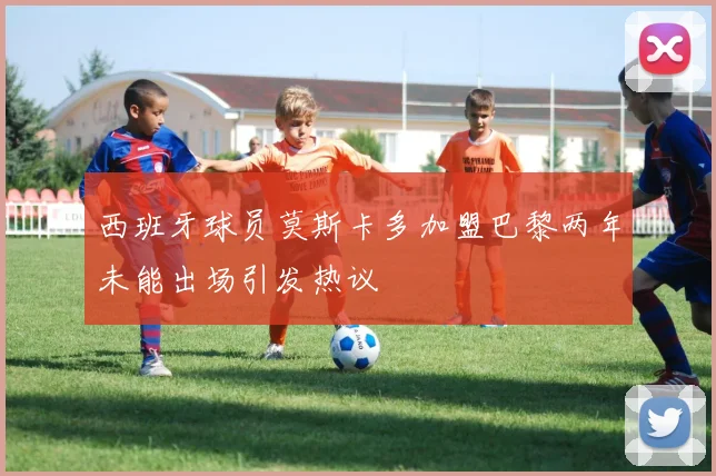 西班牙球员莫斯卡多加盟巴黎两年未能出场引发热议
