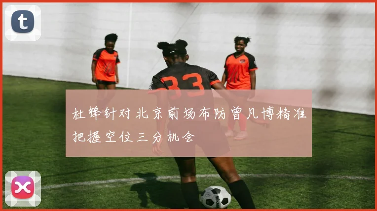 杜锋针对北京前场布防曾凡博精准把握空位三分机会